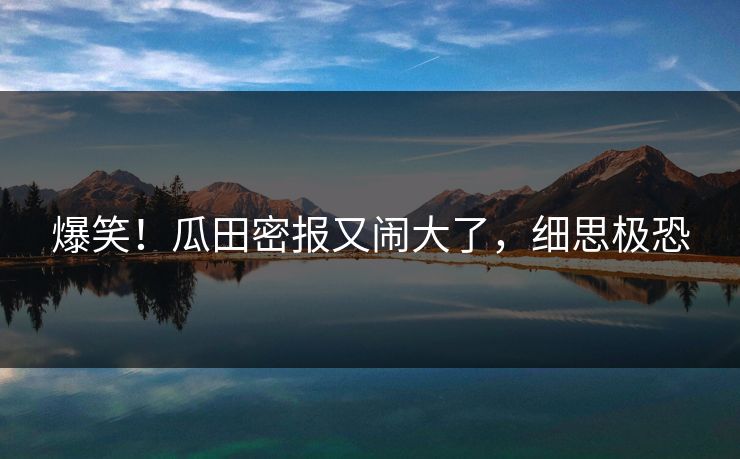 爆笑！瓜田密报又闹大了，细思极恐