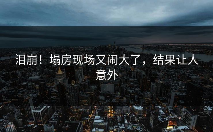 泪崩！塌房现场又闹大了，结果让人意外