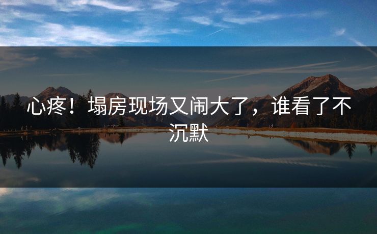 心疼！塌房现场又闹大了，谁看了不沉默