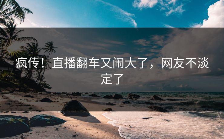 疯传！直播翻车又闹大了，网友不淡定了