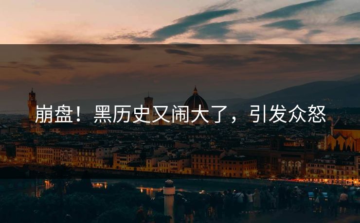 崩盘！黑历史又闹大了，引发众怒