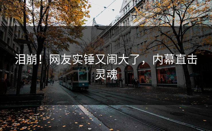 泪崩！网友实锤又闹大了，内幕直击灵魂