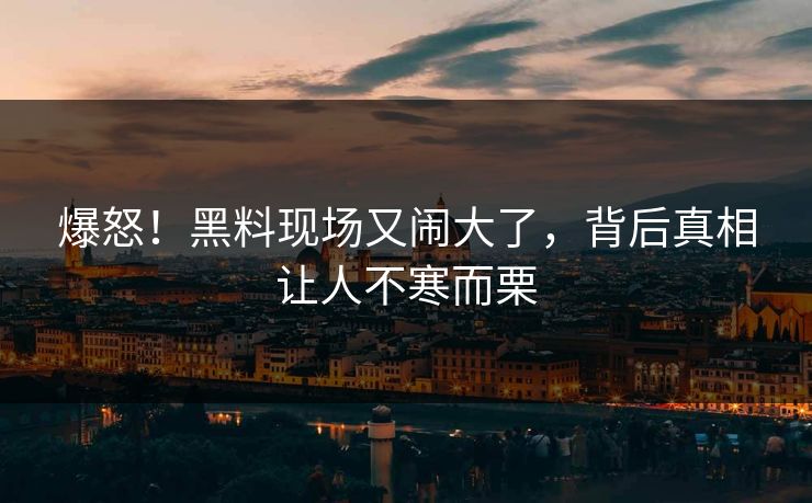 爆怒！黑料现场又闹大了，背后真相让人不寒而栗