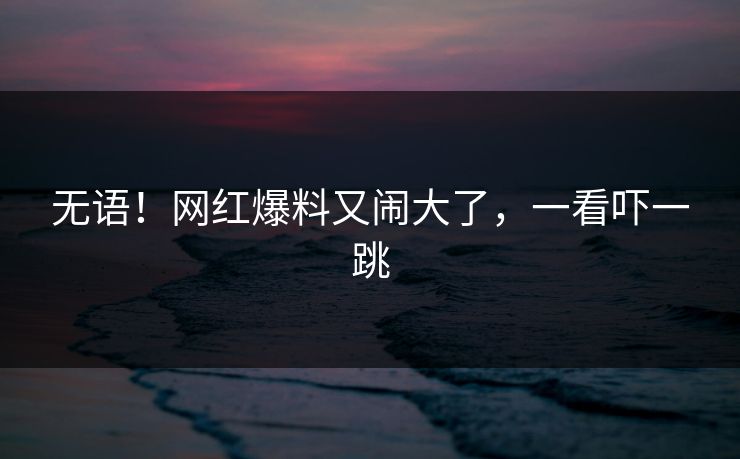 无语！网红爆料又闹大了，一看吓一跳