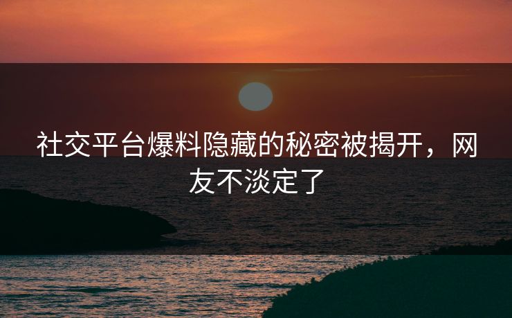 社交平台爆料隐藏的秘密被揭开，网友不淡定了