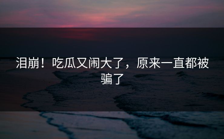 泪崩！吃瓜又闹大了，原来一直都被骗了