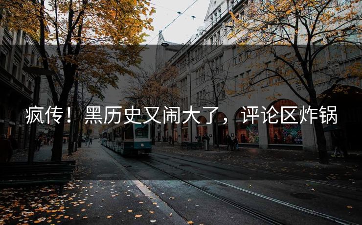 疯传！黑历史又闹大了，评论区炸锅