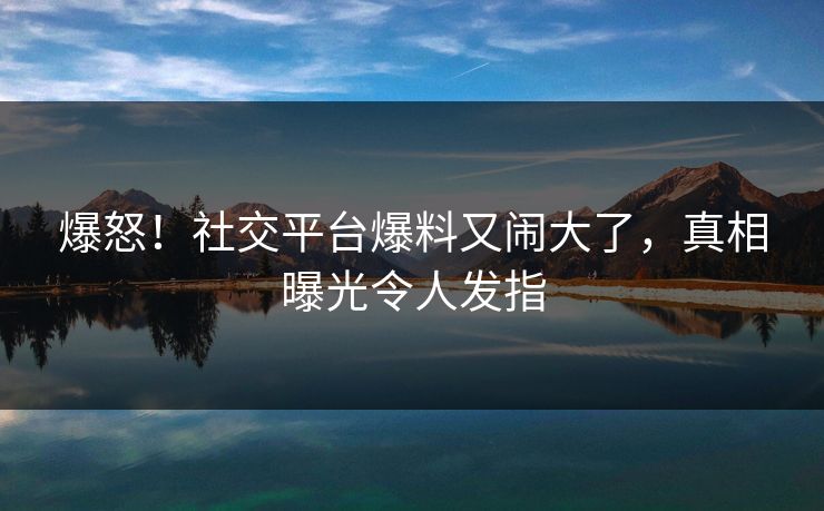 爆怒！社交平台爆料又闹大了，真相曝光令人发指
