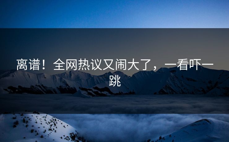 离谱！全网热议又闹大了，一看吓一跳