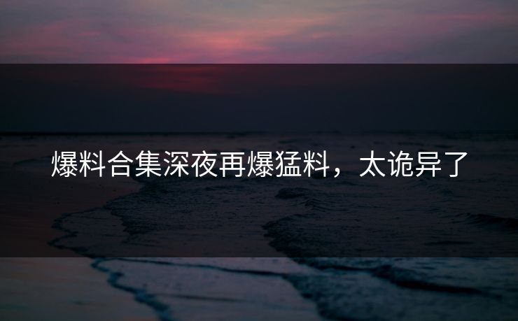 爆料合集深夜再爆猛料，太诡异了