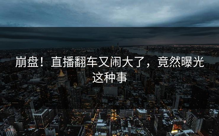 崩盘！直播翻车又闹大了，竟然曝光这种事