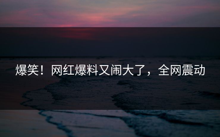 爆笑！网红爆料又闹大了，全网震动
