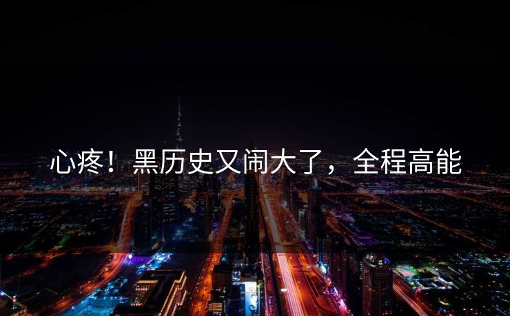心疼！黑历史又闹大了，全程高能