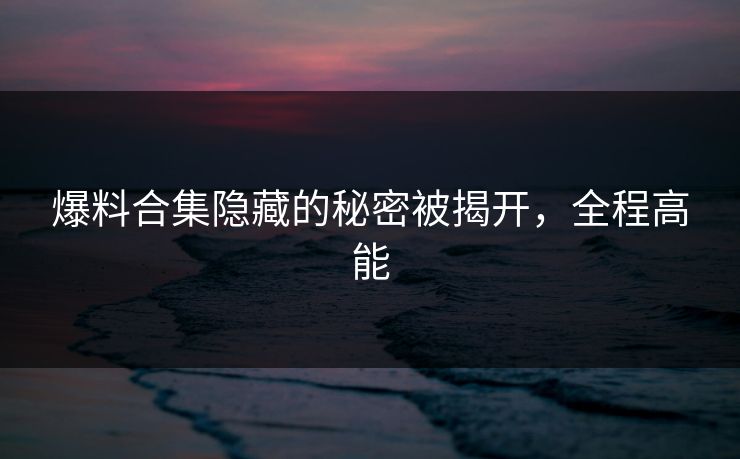 爆料合集隐藏的秘密被揭开，全程高能