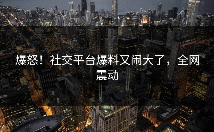 爆怒！社交平台爆料又闹大了，全网震动