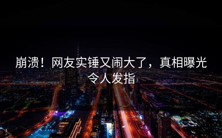 崩溃！网友实锤又闹大了，真相曝光令人发指