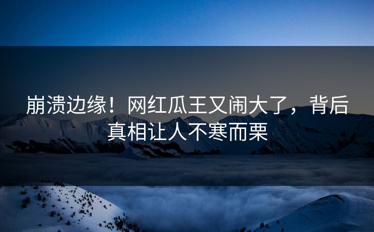 崩溃边缘！网红瓜王又闹大了，背后真相让人不寒而栗
