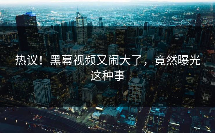 热议！黑幕视频又闹大了，竟然曝光这种事