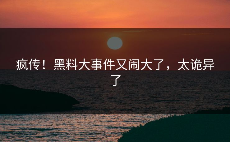 疯传！黑料大事件又闹大了，太诡异了