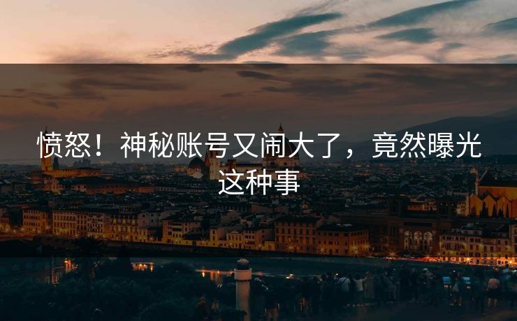愤怒！神秘账号又闹大了，竟然曝光这种事
