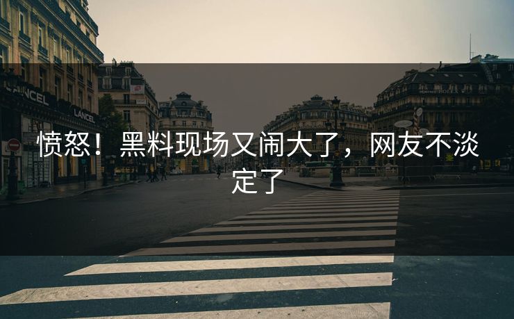 愤怒！黑料现场又闹大了，网友不淡定了