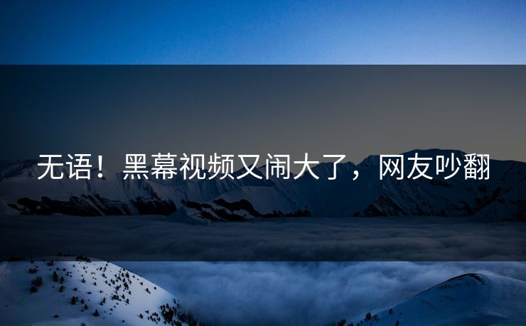 无语！黑幕视频又闹大了，网友吵翻