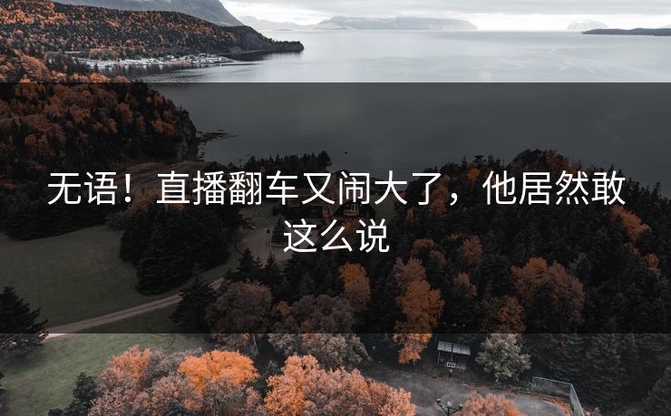 无语！直播翻车又闹大了，他居然敢这么说