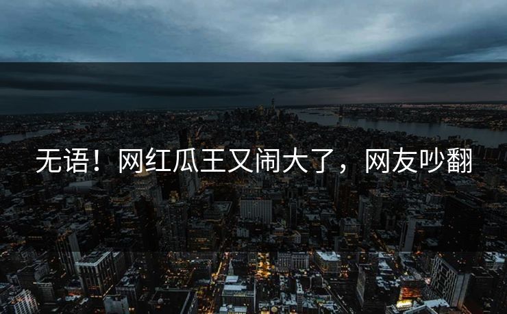 无语！网红瓜王又闹大了，网友吵翻