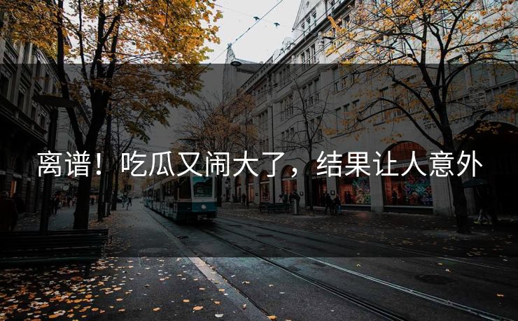 离谱！吃瓜又闹大了，结果让人意外