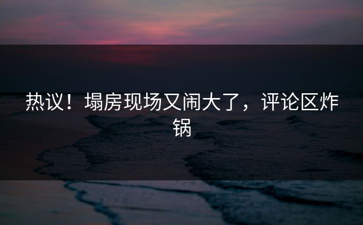 热议！塌房现场又闹大了，评论区炸锅