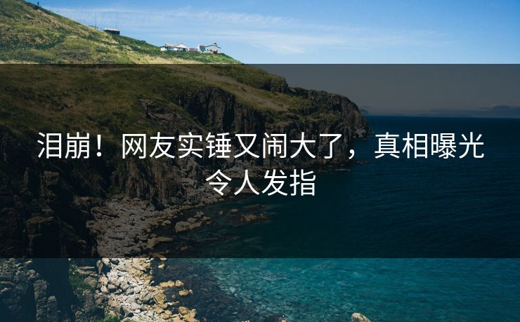 泪崩！网友实锤又闹大了，真相曝光令人发指