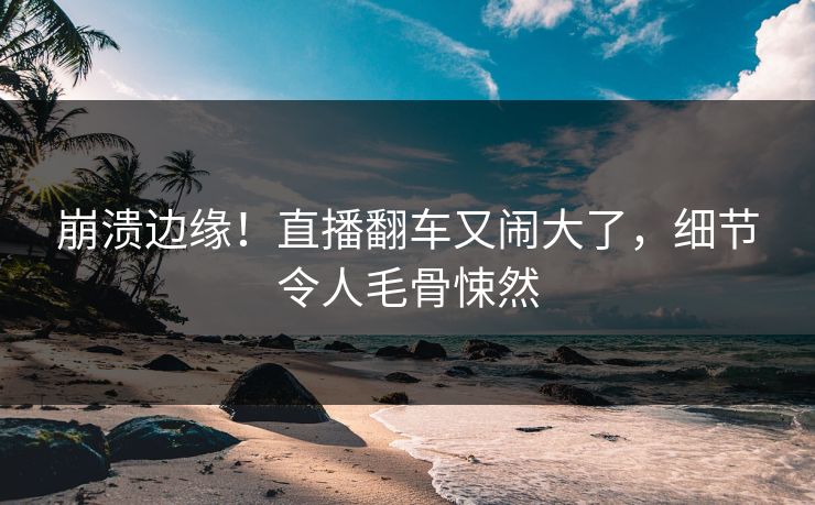 崩溃边缘！直播翻车又闹大了，细节令人毛骨悚然
