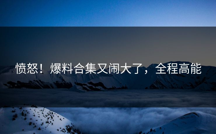 愤怒！爆料合集又闹大了，全程高能