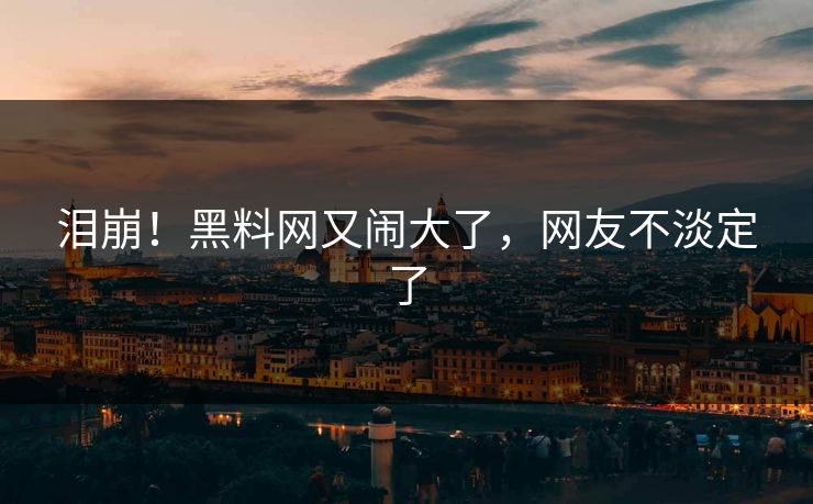泪崩！黑料网又闹大了，网友不淡定了