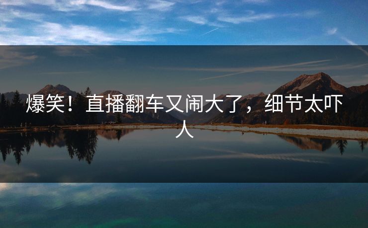 爆笑！直播翻车又闹大了，细节太吓人