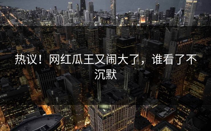 热议！网红瓜王又闹大了，谁看了不沉默