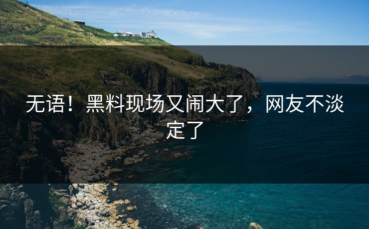 无语！黑料现场又闹大了，网友不淡定了