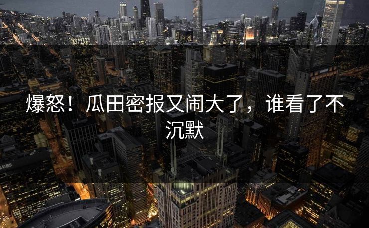 爆怒！瓜田密报又闹大了，谁看了不沉默