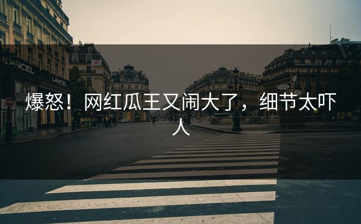 爆怒！网红瓜王又闹大了，细节太吓人