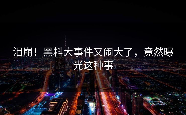 泪崩！黑料大事件又闹大了，竟然曝光这种事