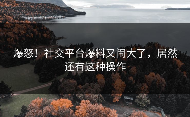 爆怒！社交平台爆料又闹大了，居然还有这种操作
