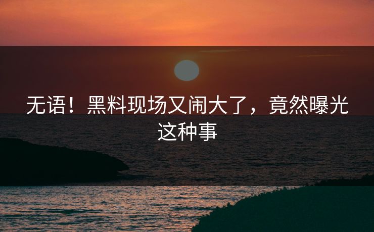 无语！黑料现场又闹大了，竟然曝光这种事