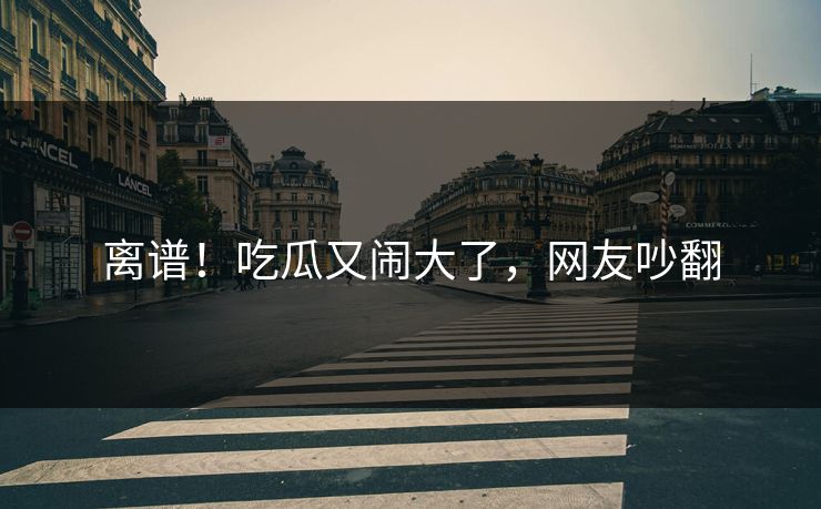 离谱！吃瓜又闹大了，网友吵翻