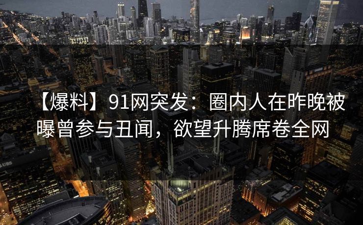 【爆料】91网突发：圈内人在昨晚被曝曾参与丑闻，欲望升腾席卷全网
