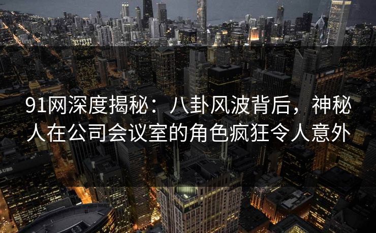 91网深度揭秘：八卦风波背后，神秘人在公司会议室的角色疯狂令人意外