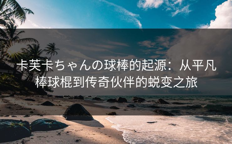 卡芙卡ちゃんの球棒的起源：从平凡棒球棍到传奇伙伴的蜕变之旅