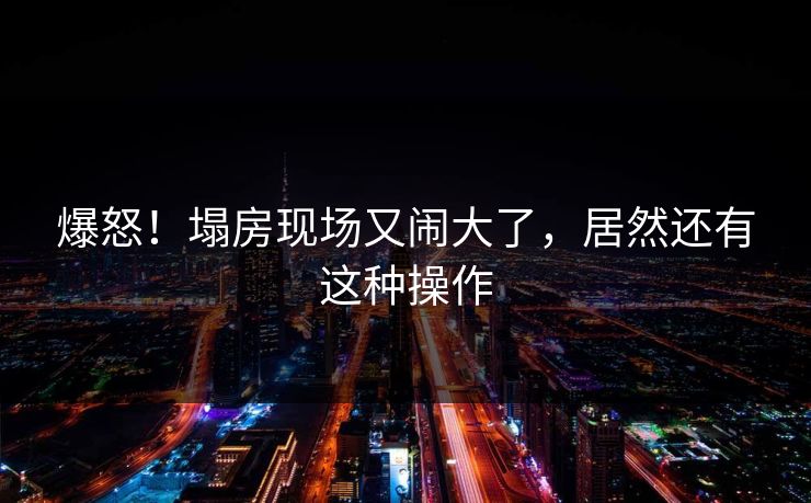 爆怒！塌房现场又闹大了，居然还有这种操作