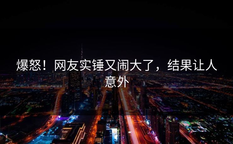 爆怒！网友实锤又闹大了，结果让人意外