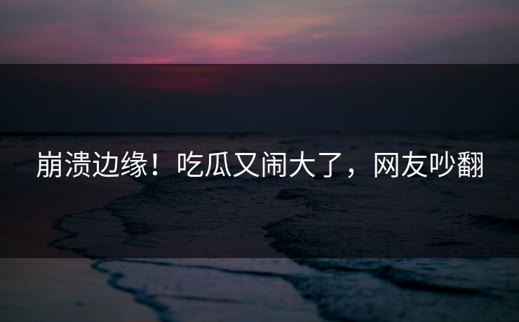 崩溃边缘！吃瓜又闹大了，网友吵翻