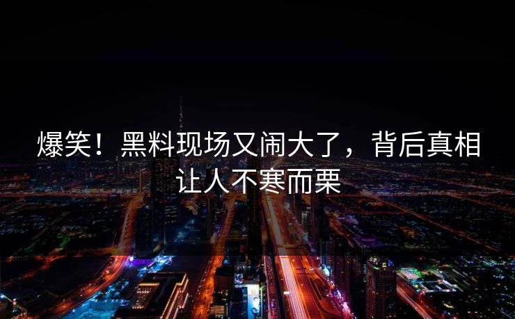 爆笑！黑料现场又闹大了，背后真相让人不寒而栗
